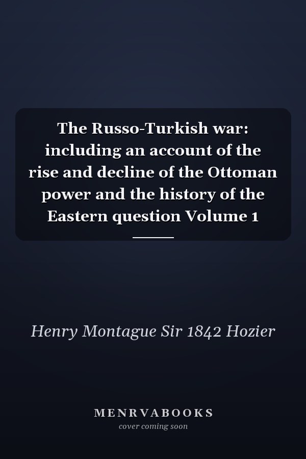 The Russo-Turkish war: including an account of the rise and decline of the Ottoman power and the history of the Eastern question Volume 1