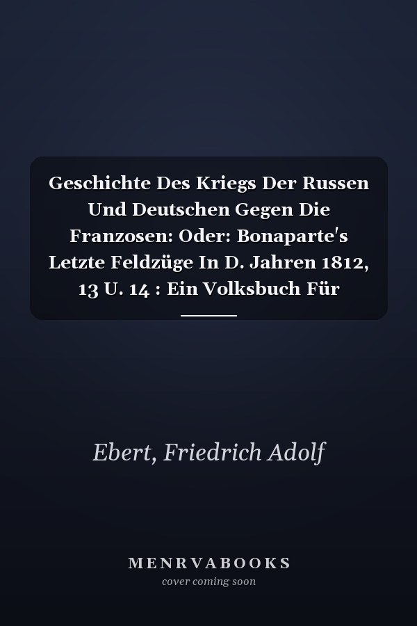 Geschichte Des Kriegs Der Russen Und Deutschen Gegen Die Franzosen: Oder: Bonaparte's Letzte Feldzüge In D. Jahren 1812, 13 U. 14 : Ein Volksbuch Für Deutsche (German Edition)