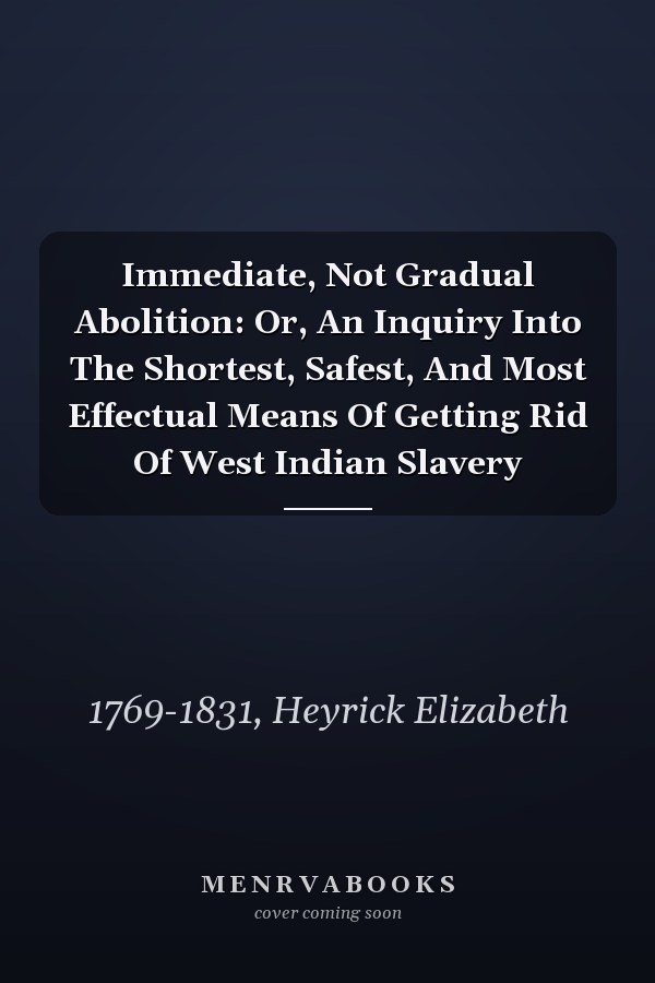 Immediate, Not Gradual Abolition: Or, An Inquiry Into The Shortest, Safest, And Most Effectual Means Of Getting Rid Of West Indian Slavery