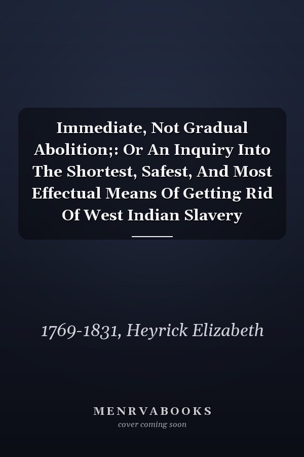 Immediate, Not Gradual Abolition;: Or An Inquiry Into The Shortest, Safest, And Most Effectual Means Of Getting Rid Of West Indian Slavery