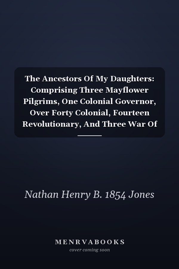 The Ancestors Of My Daughters: Comprising Three Mayflower Pilgrims, One Colonial Governor, Over Forty Colonial, Fourteen Revolutionary, And Three War Of 1812 Ancestors