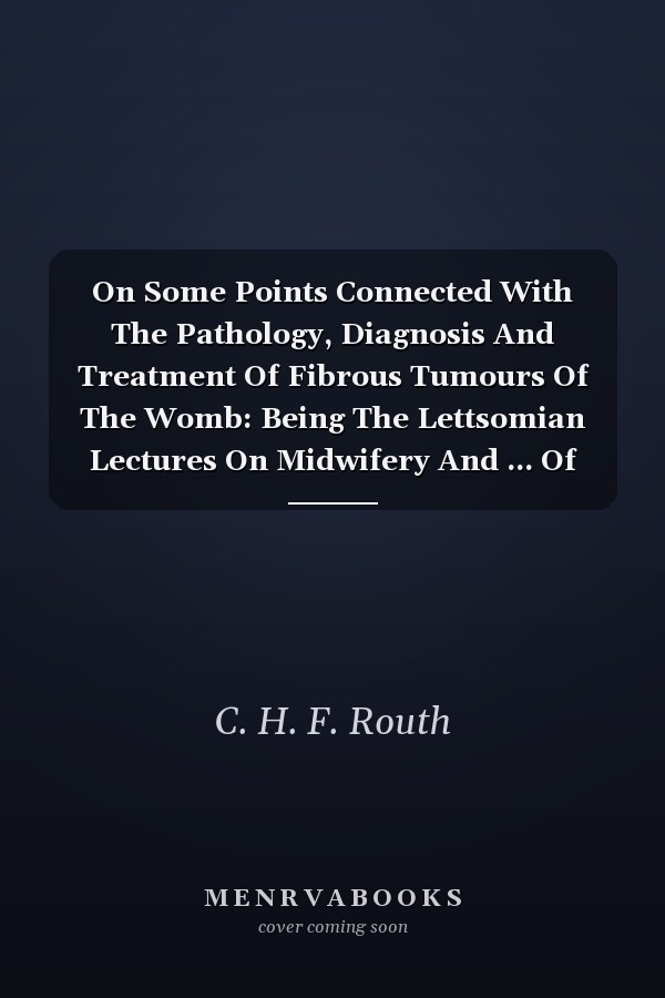 On Some Points Connected With The Pathology, Diagnosis And Treatment Of Fibrous Tumours Of The Womb: Being The Lettsomian Lectures On Midwifery And ... Of London, November And December, 1863
