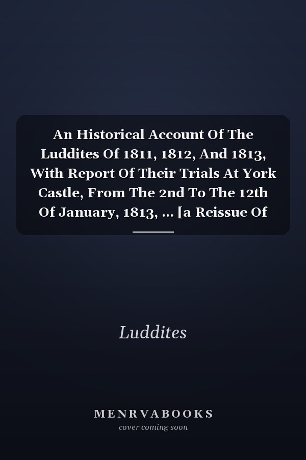 An Historical Account Of The Luddites Of 1811, 1812, And 1813, With Report Of Their Trials At York Castle, From The 2nd To The 12th Of January, 1813, ... [a Reissue Of Report Of Proceedings Under...