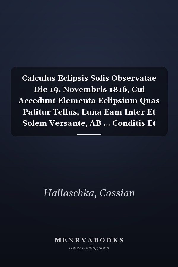 Calculus Eclipsis Solis Observatae Die 19. Novembris 1816, Cui Accedunt Elementa Eclipsium Quas Patitur Tellus, Luna Eam Inter Et Solem Versante, AB ... Conditis Et Calculo Parallactico...