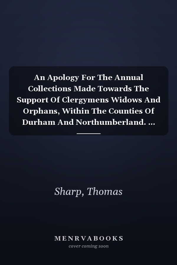 An Apology For The Annual Collections Made Towards The Support Of Clergymens Widows And Orphans, Within The Counties Of Durham And Northumberland. ... The Clergy At Newcastle Upon Tyne, ... On...