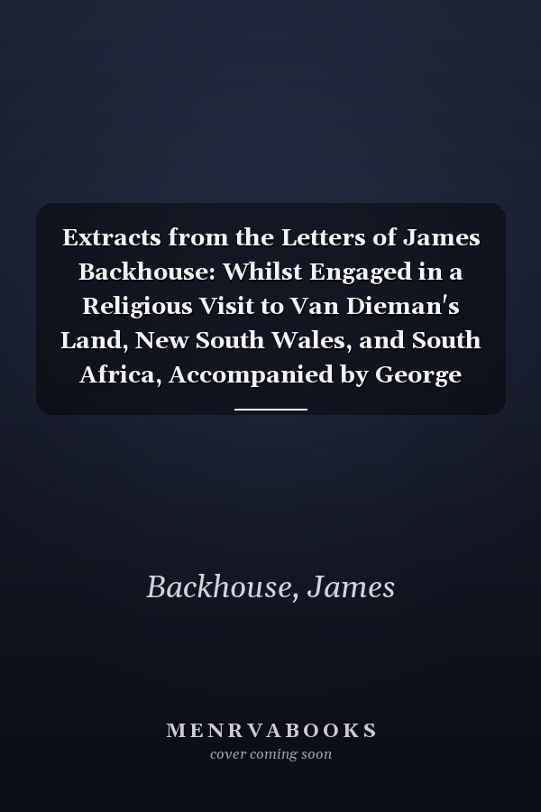 Extracts from the Letters of James Backhouse: Whilst Engaged in a Religious Visit to Van Dieman's Land, New South Wales, and South Africa, Accompanied by George Washington Walker, Volume 1...