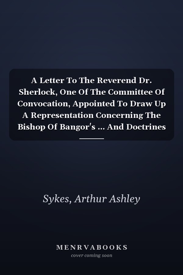 A Letter To The Reverend Dr. Sherlock, One Of The Committee Of Convocation, Appointed To Draw Up A Representation Concerning The Bishop Of Bangor's ... And Doctrines Contained In The Doctor's...
