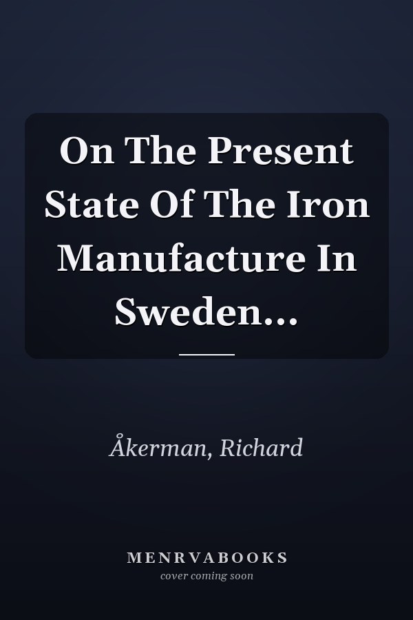 On The Present State Of The Iron Manufacture In Sweden...