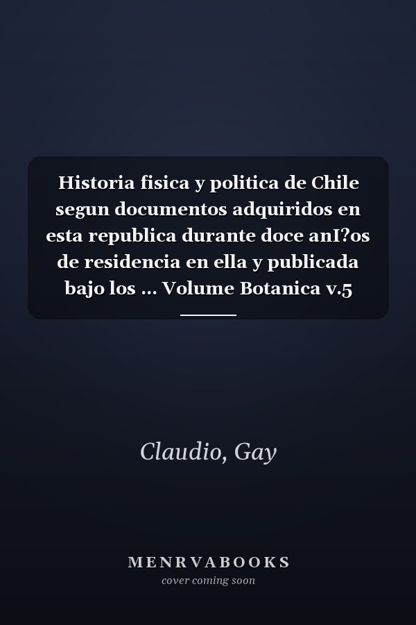 Historia fisica y politica de Chile segun documentos adquiridos en esta republica durante doce anI?os de residencia en ella y publicada bajo los ... Volume Botanica v.5 (1849) (Spanish Edition)