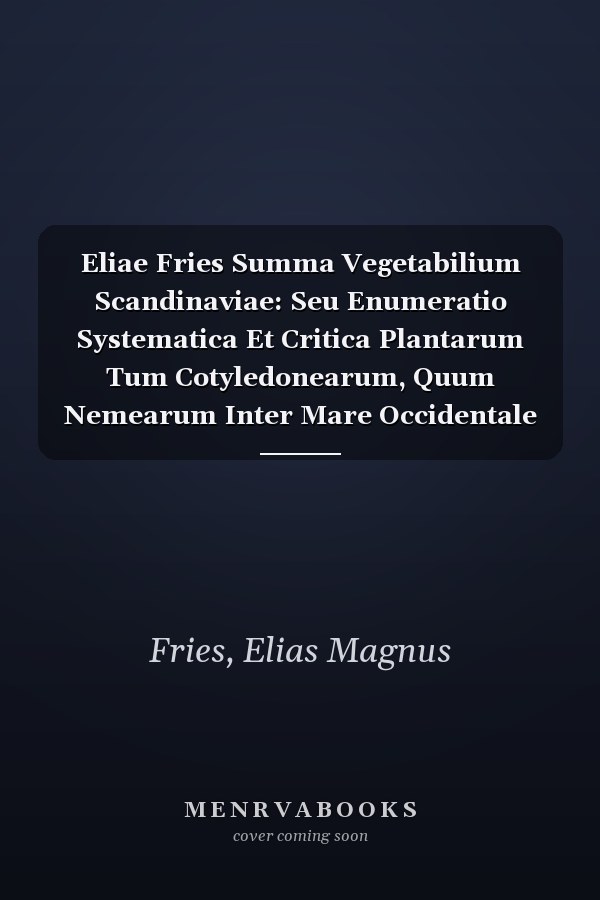 Eliae Fries Summa Vegetabilium Scandinaviae: Seu Enumeratio Systematica Et Critica Plantarum Tum Cotyledonearum, Quum Nemearum Inter Mare Occidentale ... Una Cum Singulae Distributione Geographica