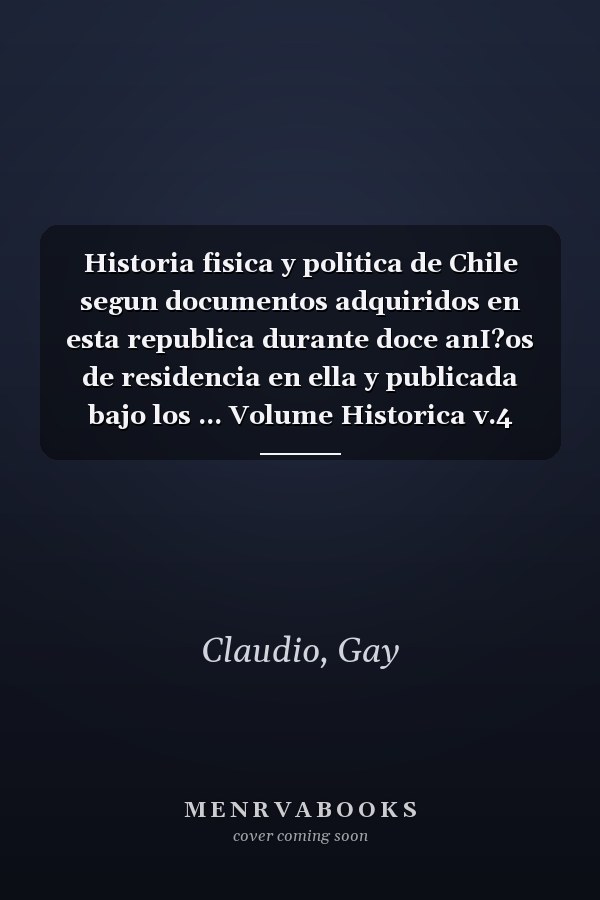 Historia fisica y politica de Chile segun documentos adquiridos en esta republica durante doce anI?os de residencia en ella y publicada bajo los ... Volume Historica v.4 (1848) (Spanish Edition)