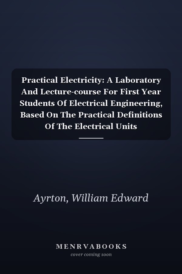 Practical Electricity: A Laboratory And Lecture-course For First Year Students Of Electrical Engineering, Based On The Practical Definitions Of The Electrical Units