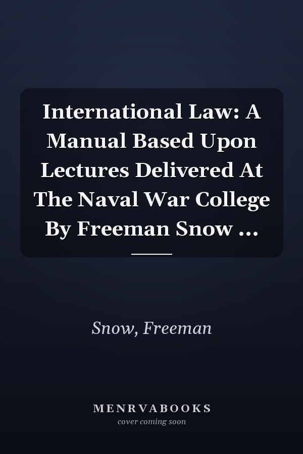 International Law: A Manual Based Upon Lectures Delivered At The Naval War College By Freeman Snow ...