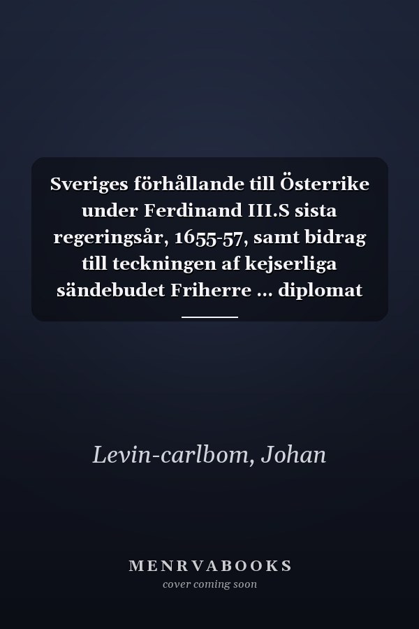 Sveriges förhållande till Österrike under Ferdinand III.S sista regeringsår, 1655-57, samt bidrag till teckningen af kejserliga sändebudet Friherre ... diplomat och statsman, etc. (Swedish Edition)