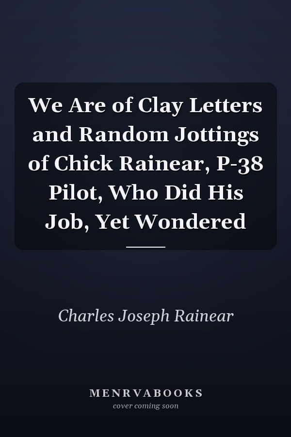 We Are of Clay Letters and Random Jottings of Chick Rainear, P-38 Pilot, Who Did His Job, Yet Wondered