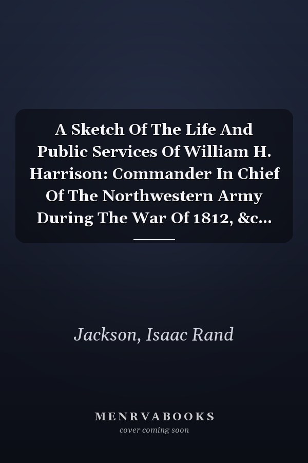 A Sketch Of The Life And Public Services Of William H. Harrison: Commander In Chief Of The Northwestern Army During The War Of 1812, &c...