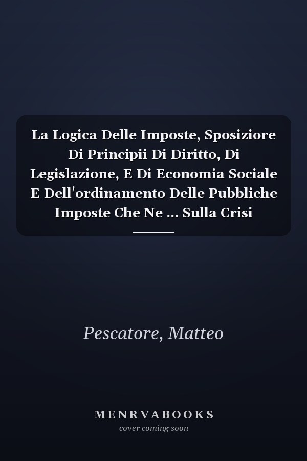 La Logica Delle Imposte, Sposiziore Di Principii Di Diritto, Di Legislazione, E Di Economia Sociale E Dell'ordinamento Delle Pubbliche Imposte Che Ne ... Sulla Crisi Finanziarie... (Italian Edition)