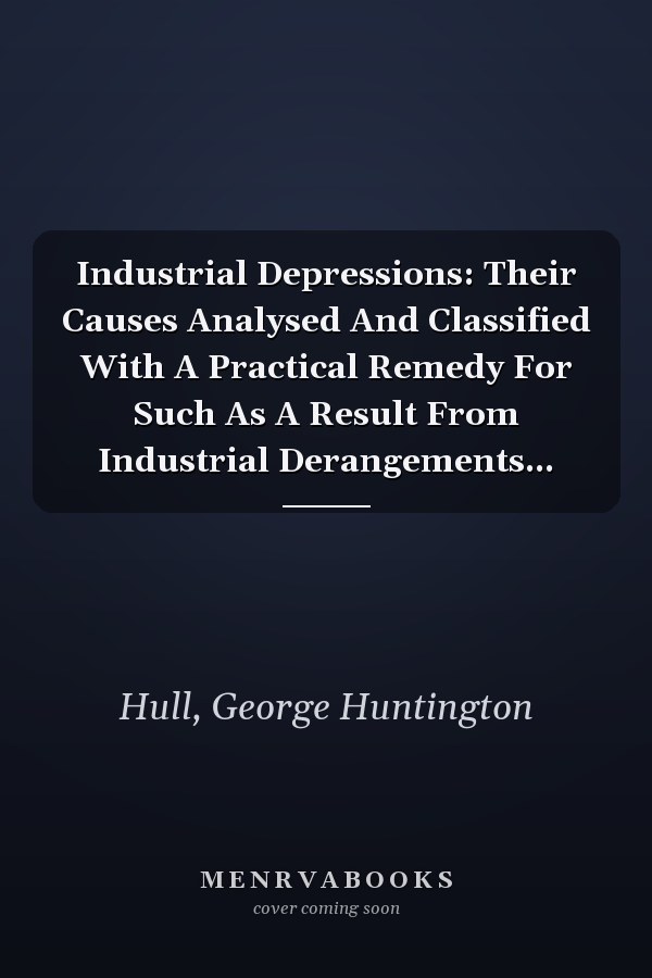 Industrial Depressions: Their Causes Analysed And Classified With A Practical Remedy For Such As A Result From Industrial Derangements...