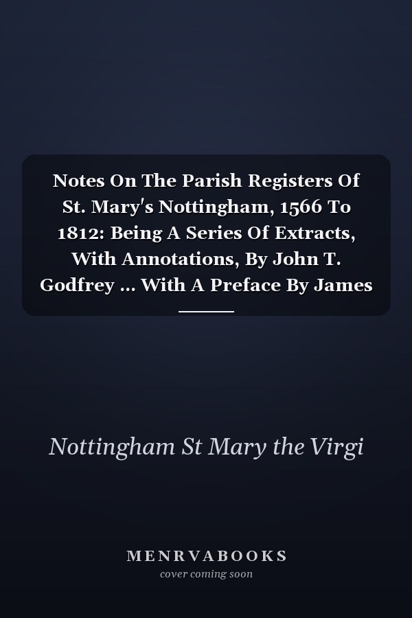 Notes On The Parish Registers Of St. Mary's Nottingham, 1566 To 1812: Being A Series Of Extracts, With Annotations, By John T. Godfrey ... With A Preface By James Ward...