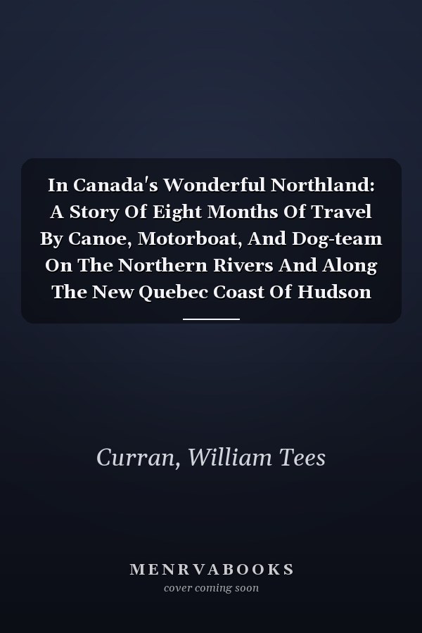 In Canada's Wonderful Northland: A Story Of Eight Months Of Travel By Canoe, Motorboat, And Dog-team On The Northern Rivers And Along The New Quebec Coast Of Hudson Bay...
