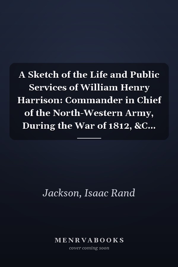 A Sketch of the Life and Public Services of William Henry Harrison: Commander in Chief of the North-Western Army, During the War of 1812, &C...