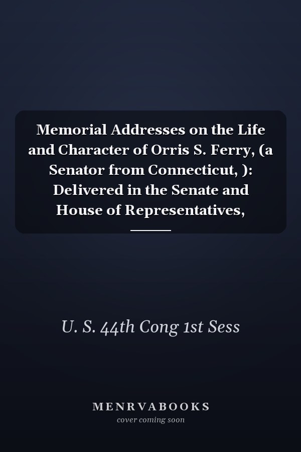 Memorial Addresses on the Life and Character of Orris S. Ferry, (a Senator from Connecticut, ): Delivered in the Senate and House of Representatives,
