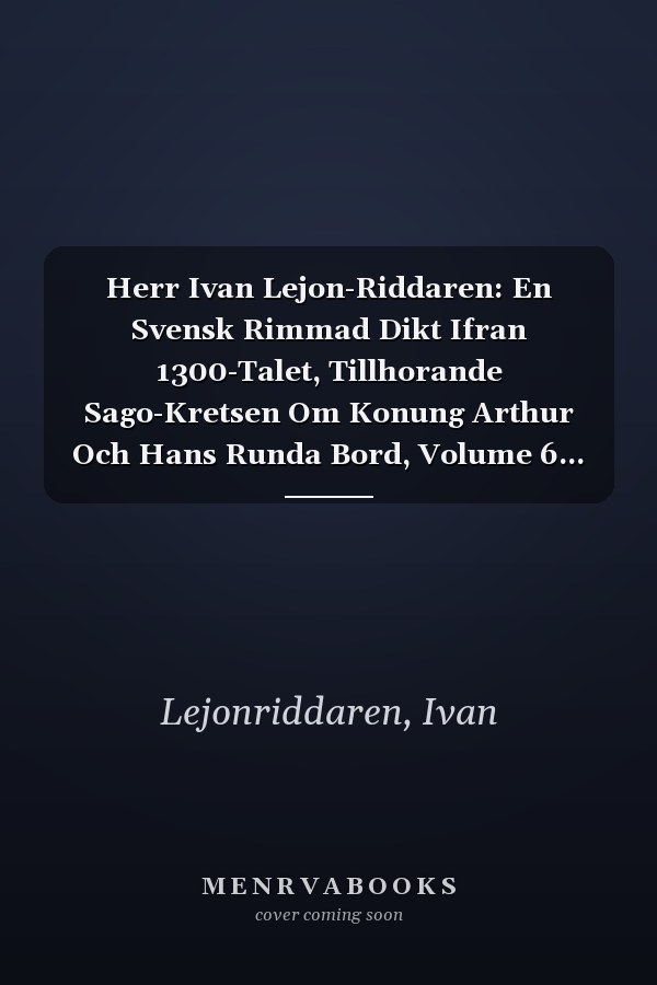 Herr Ivan Lejon-Riddaren: En Svensk Rimmad Dikt Ifran 1300-Talet, Tillhorande Sago-Kretsen Om Konung Arthur Och Hans Runda Bord, Volume 6... (Swedish Edition)