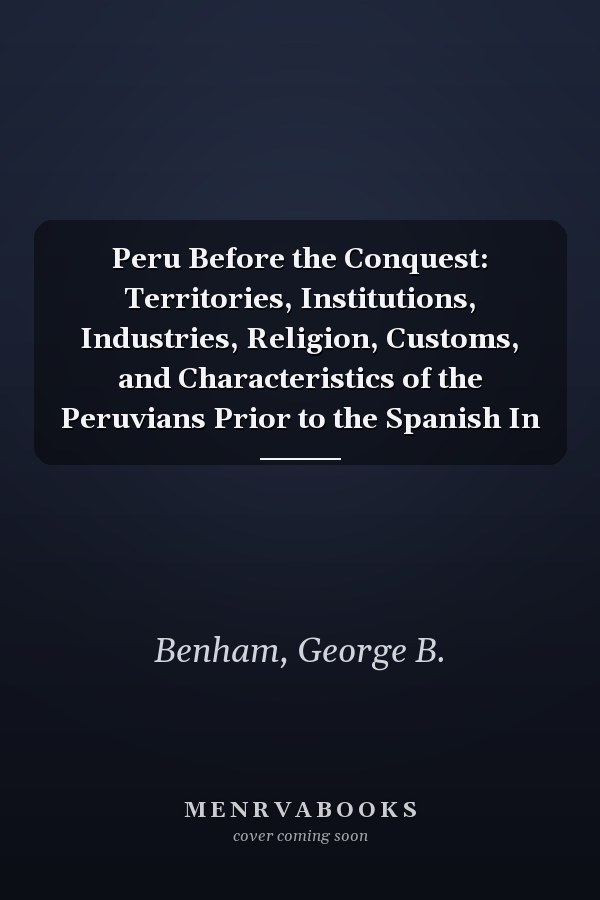 Peru Before the Conquest: Territories, Institutions, Industries, Religion, Customs, and Characteristics of the Peruvians Prior to the Spanish In