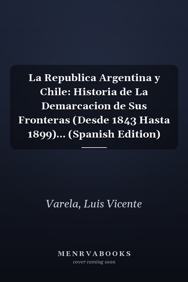 La Republica Argentina y Chile: Historia de La Demarcacion de Sus Fronteras (Desde 1843 Hasta 1899)... (Spanish Edition)