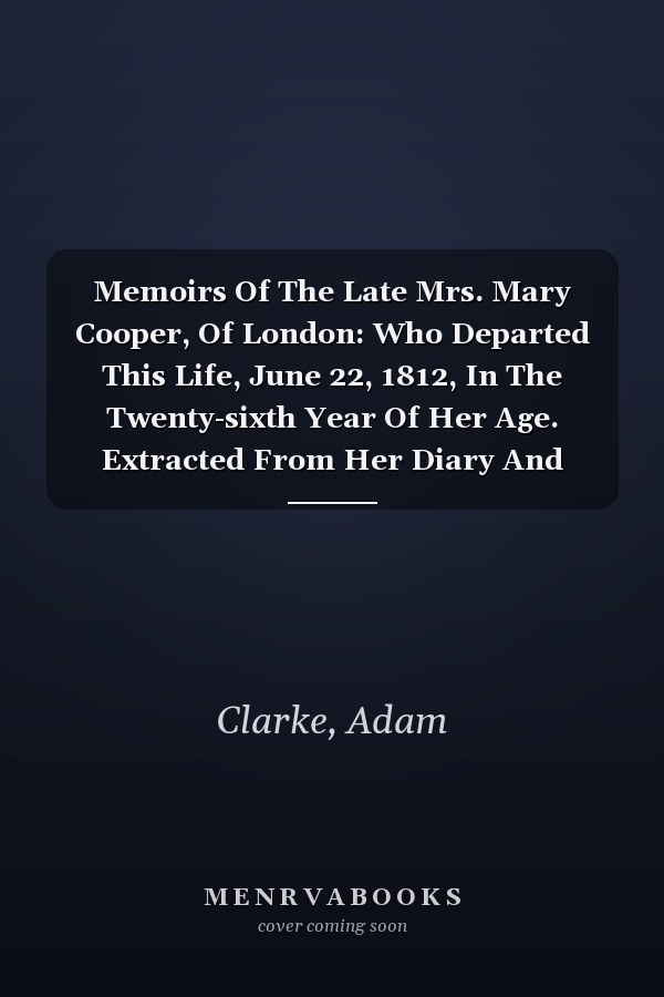 Memoirs Of The Late Mrs. Mary Cooper, Of London: Who Departed This Life, June 22, 1812, In The Twenty-sixth Year Of Her Age. Extracted From Her Diary And Epistolary Correspondence / By Adam Clarke...