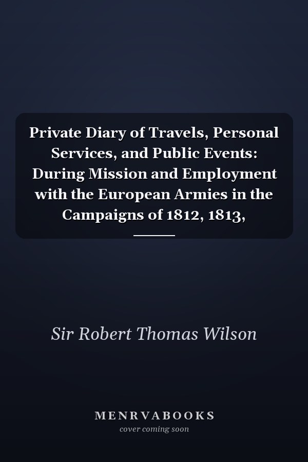 Private Diary of Travels, Personal Services, and Public Events: During Mission and Employment with the European Armies in the Campaigns of 1812, 1813,