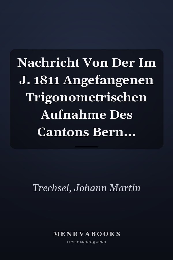 Nachricht Von Der Im J. 1811 Angefangenen Trigonometrischen Aufnahme Des Cantons Bern...