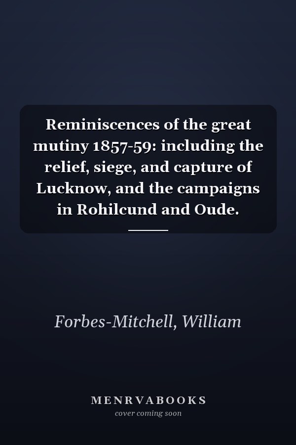 Reminiscences of the great mutiny 1857-59: including the relief, siege, and capture of Lucknow, and the campaigns in Rohilcund and Oude.