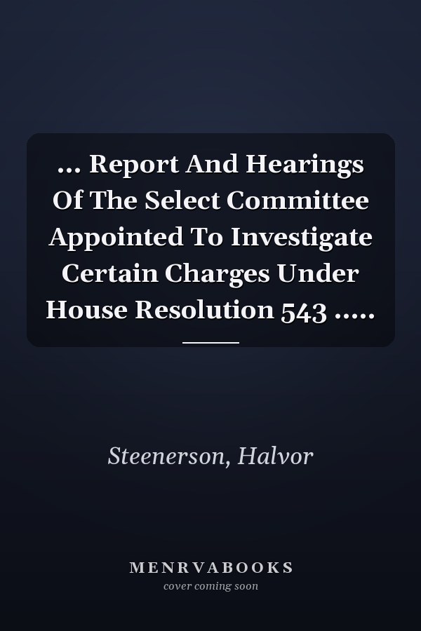 ... Report And Hearings Of The Select Committee Appointed To Investigate Certain Charges Under House Resolution 543 .....