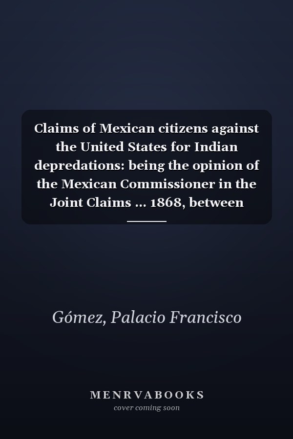 Claims of Mexican citizens against the United States for Indian depredations: being the opinion of the Mexican Commissioner in the Joint Claims ... 1868, between Mexico and the United States.