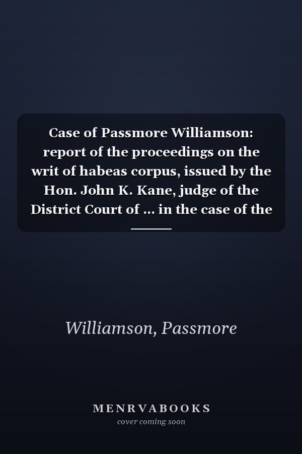 Case of Passmore Williamson: report of the proceedings on the writ of habeas corpus, issued by the Hon. John K. Kane, judge of the District Court of ... in the case of the United States of...