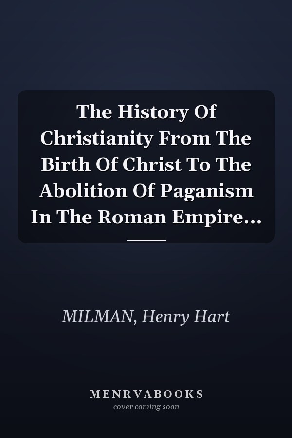 The History Of Christianity From The Birth Of Christ To The Abolition Of Paganism In The Roman Empire...