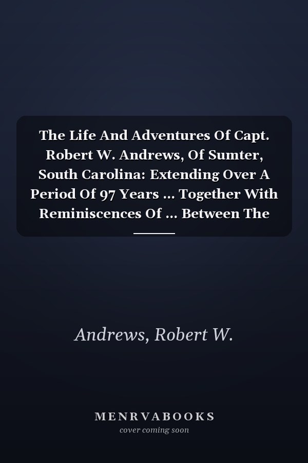 The Life And Adventures Of Capt. Robert W. Andrews, Of Sumter, South Carolina: Extending Over A Period Of 97 Years ... Together With Reminiscences Of ... Between The North And South...