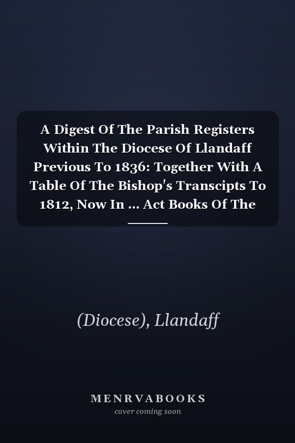 A Digest Of The Parish Registers Within The Diocese Of Llandaff Previous To 1836: Together With A Table Of The Bishop's Transcipts To 1812, Now In ... Act Books Of The Bishops Of Llandaff Since...