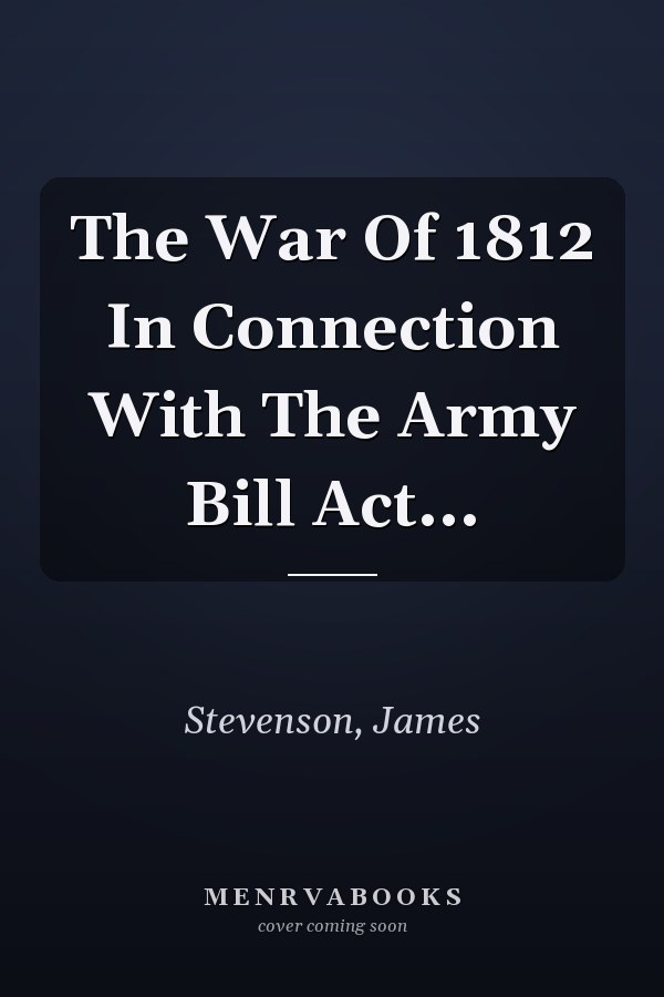 The War Of 1812 In Connection With The Army Bill Act...