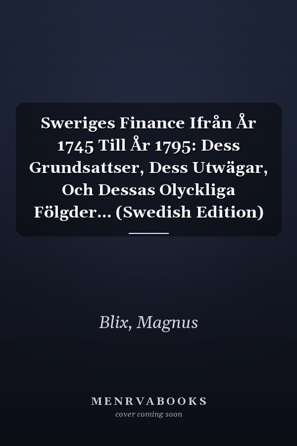 Sweriges Finance Ifrån År 1745 Till År 1795: Dess Grundsattser, Dess Utwägar, Och Dessas Olyckliga Fölgder... (Swedish Edition)