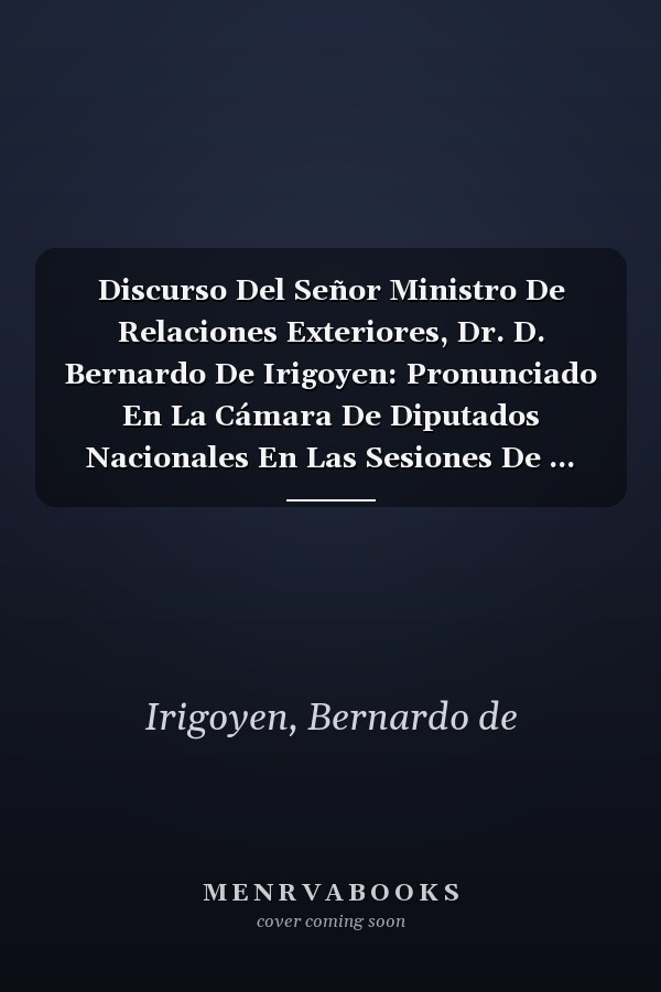 Discurso Del Señor Ministro De Relaciones Exteriores, Dr. D. Bernardo De Irigoyen: Pronunciado En La Cámara De Diputados Nacionales En Las Sesiones De ... Límites Con Chile Y El... (Spanish Edition)