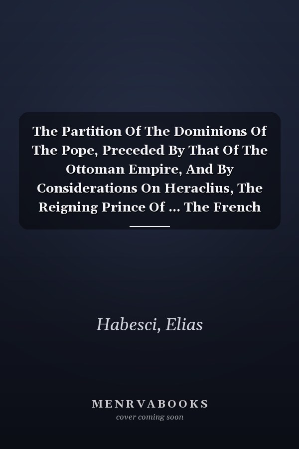 The Partition Of The Dominions Of The Pope, Preceded By That Of The Ottoman Empire, And By Considerations On Heraclius, The Reigning Prince Of ... The French Manuscript Of Elias Habesci...