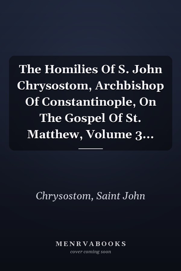 The Homilies Of S. John Chrysostom, Archbishop Of Constantinople, On The Gospel Of St. Matthew, Volume 3...