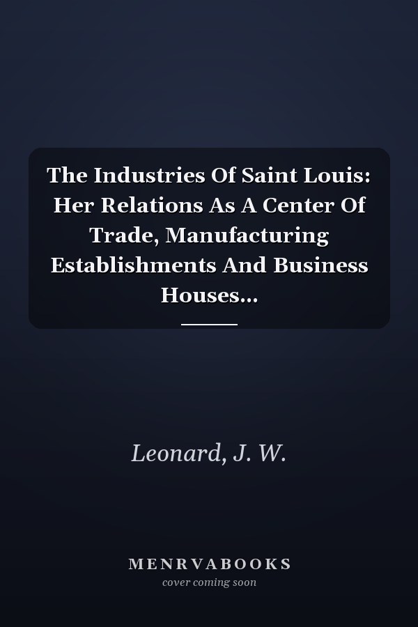 The Industries Of Saint Louis: Her Relations As A Center Of Trade, Manufacturing Establishments And Business Houses...