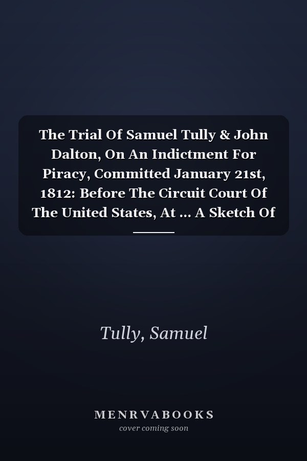 The Trial Of Samuel Tully & John Dalton, On An Indictment For Piracy, Committed January 21st, 1812: Before The Circuit Court Of The United States, At ... A Sketch Of The Arguments Of Counsel,...