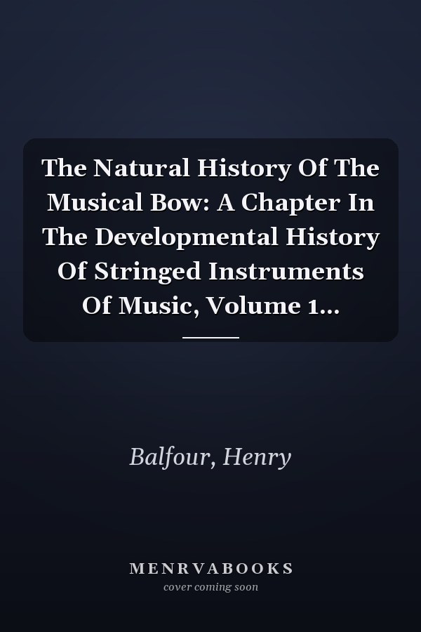 The Natural History Of The Musical Bow: A Chapter In The Developmental History Of Stringed Instruments Of Music, Volume 1...