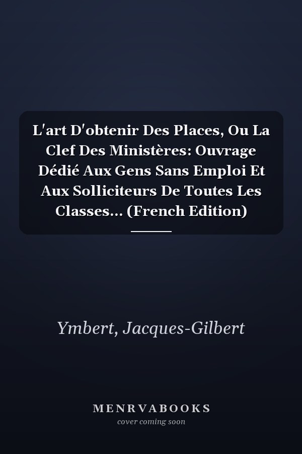 L'art D'obtenir Des Places, Ou La Clef Des Ministères: Ouvrage Dédié Aux Gens Sans Emploi Et Aux Solliciteurs De Toutes Les Classes... (French Edition)