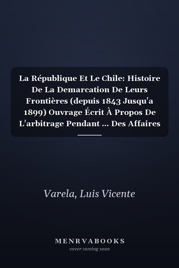 La République Et Le Chile: Histoire De La Demarcation De Leurs Frontières (depuis 1843 Jusqu'a 1899) Ouvrage Écrit À Propos De L'arbitrage Pendant ... Des Affaires Étrangèr (French Edition)