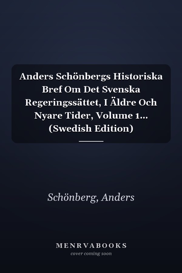 Anders Schönbergs Historiska Bref Om Det Svenska Regeringssättet, I Äldre Och Nyare Tider, Volume 1... (Swedish Edition)
